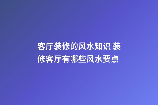 客厅装修的风水知识 装修客厅有哪些风水要点